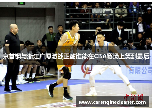 京首钢与浙江广厦激战正酣谁能在CBA赛场上笑到最后