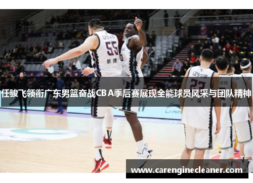 任骏飞领衔广东男篮奋战CBA季后赛展现全能球员风采与团队精神
